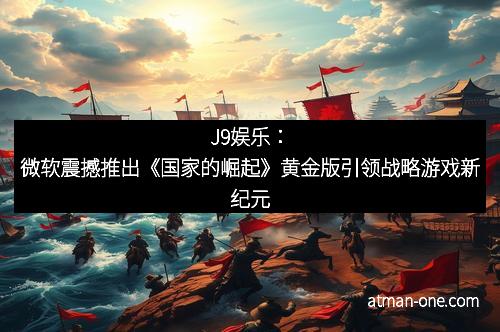 J9娱乐：微软震撼推出《国家的崛起》黄金版引领战略游戏新纪元