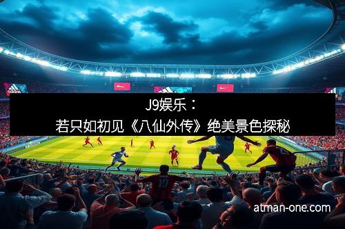 J9娱乐：若只如初见《八仙外传》绝美景色探秘